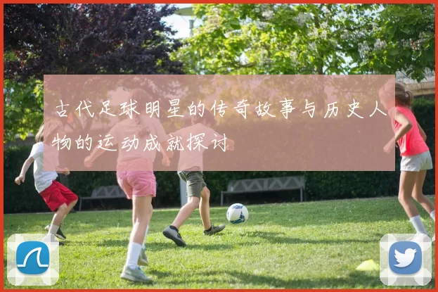 古代足球明星的传奇故事与历史人物的运动成就探讨