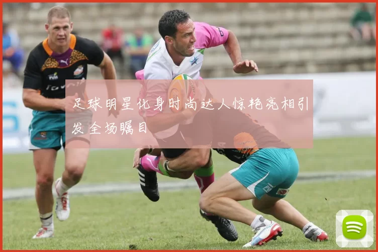 足球明星化身时尚达人惊艳亮相引发全场瞩目