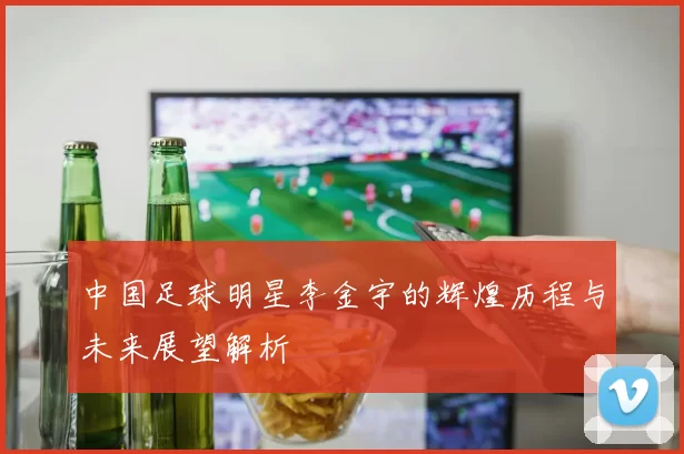 中国足球明星李金宇的辉煌历程与未来展望解析