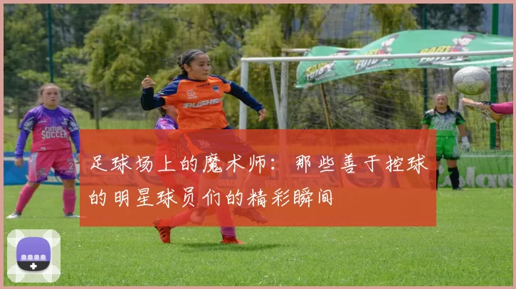 足球场上的魔术师：那些善于控球的明星球员们的精彩瞬间