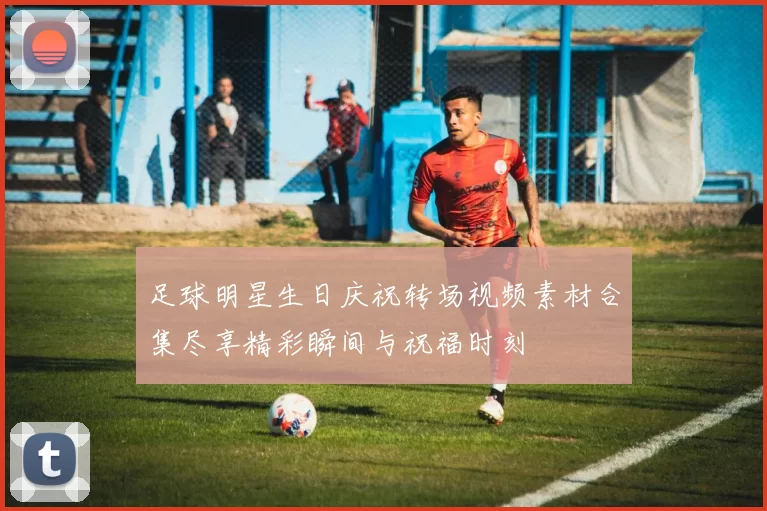 足球明星生日庆祝转场视频素材合集尽享精彩瞬间与祝福时刻