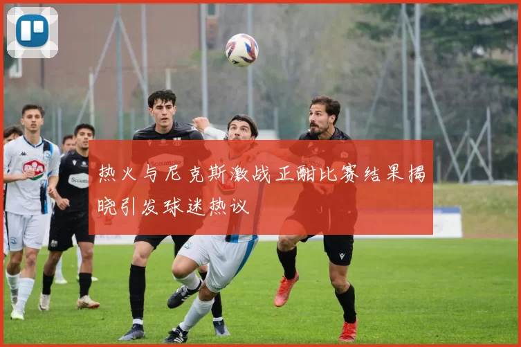 热火与尼克斯激战正酣比赛结果揭晓引发球迷热议