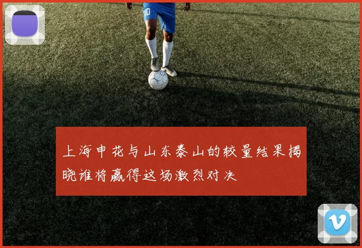 上海申花与山东泰山的较量结果揭晓谁将赢得这场激烈对决