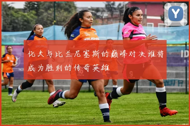化夫与比兰尼塞斯的巅峰对决谁将成为胜利的传奇英雄