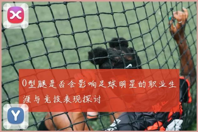 O型腿是否会影响足球明星的职业生涯与竞技表现探讨