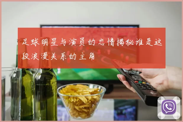 足球明星与演员的恋情揭秘谁是这段浪漫关系的主角
