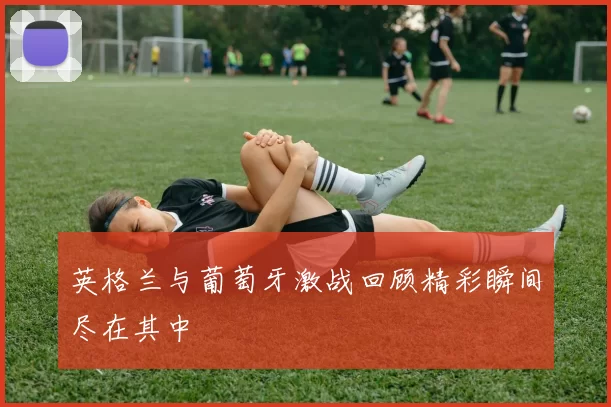 英格兰与葡萄牙激战回顾精彩瞬间尽在其中