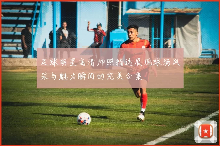 足球明星高清帅照精选展现球场风采与魅力瞬间的完美合集