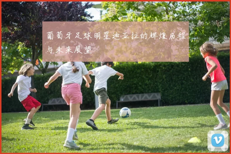 葡萄牙足球明星迪亚拉的辉煌历程与未来展望