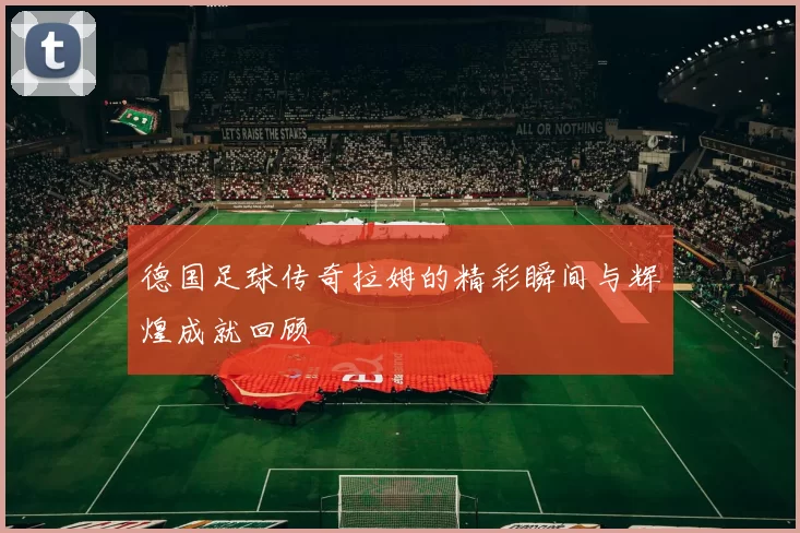 德国足球传奇拉姆的精彩瞬间与辉煌成就回顾