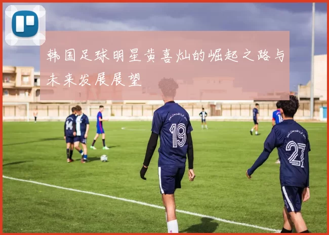 韩国足球明星黄喜灿的崛起之路与未来发展展望