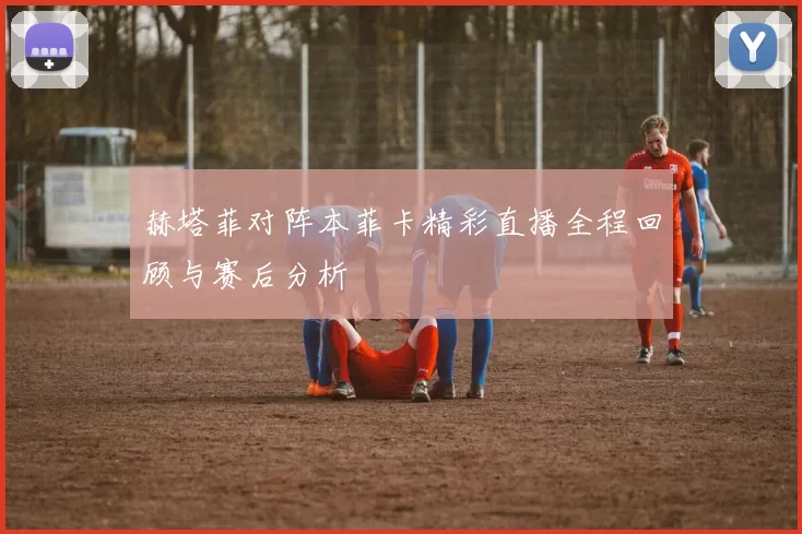 赫塔菲对阵本菲卡精彩直播全程回顾与赛后分析