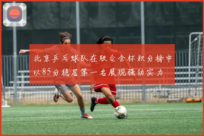 北京乒乓球队在联合会杯积分榜中以85分稳居第一名展现强劲实力
