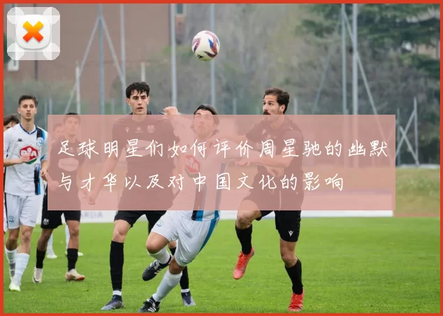 足球明星们如何评价周星驰的幽默与才华以及对中国文化的影响