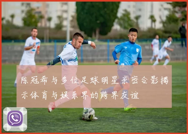 陈冠希与多位足球明星亲密合影揭示体育与娱乐界的跨界友谊
