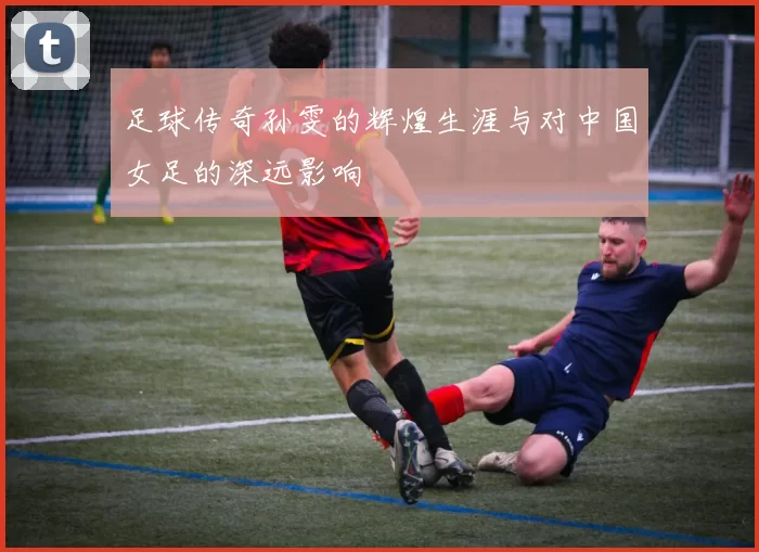 足球传奇孙雯的辉煌生涯与对中国女足的深远影响
