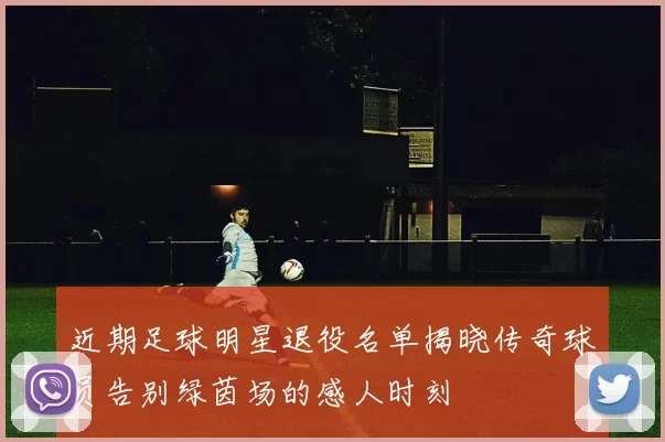 近期足球明星退役名单揭晓传奇球员告别绿茵场的感人时刻