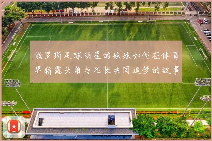 俄罗斯足球明星的妹妹如何在体育界崭露头角与兄长共同追梦的故事