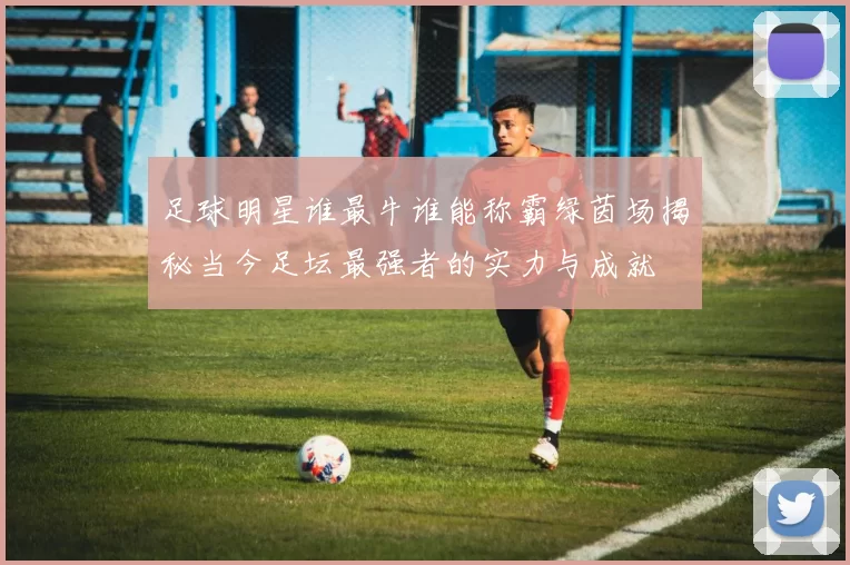 足球明星谁最牛谁能称霸绿茵场揭秘当今足坛最强者的实力与成就