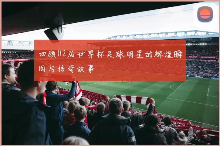 回顾02届世界杯足球明星的辉煌瞬间与传奇故事