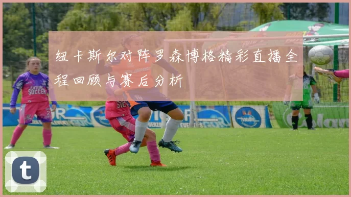 纽卡斯尔对阵罗森博格精彩直播全程回顾与赛后分析