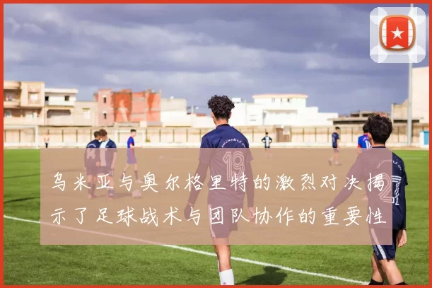 乌米亚与奥尔格里特的激烈对决揭示了足球战术与团队协作的重要性