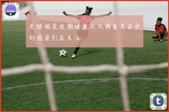 足球明星近期健康状况调查是否受到感染引发关注