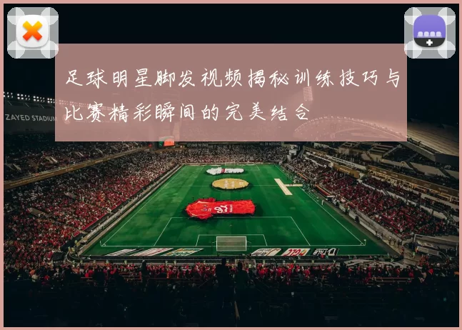 足球明星脚发视频揭秘训练技巧与比赛精彩瞬间的完美结合