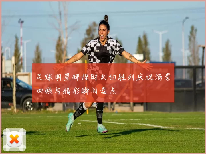 足球明星辉煌时刻的胜利庆祝场景回顾与精彩瞬间盘点