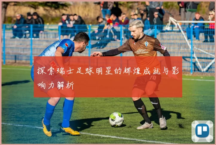 探索瑞士足球明星的辉煌成就与影响力解析