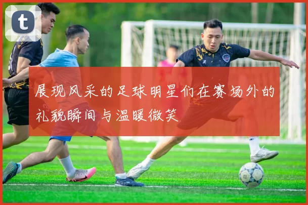 展现风采的足球明星们在赛场外的礼貌瞬间与温暖微笑