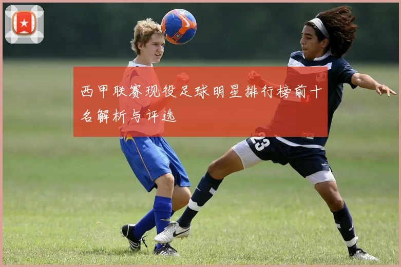 西甲联赛现役足球明星排行榜前十名解析与评选