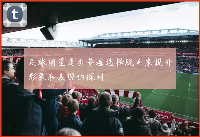 足球明星是否普遍选择脱毛来提升形象和表现的探讨