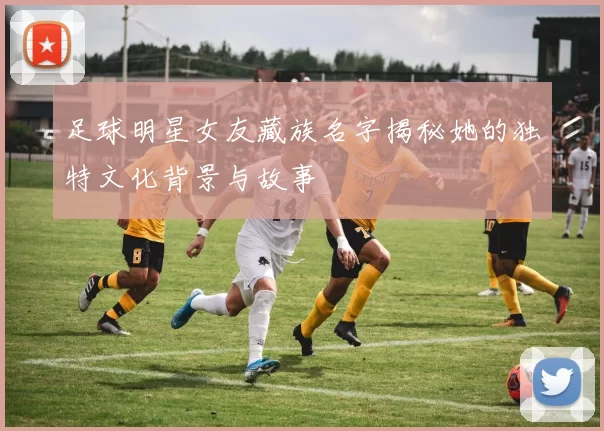 足球明星女友藏族名字揭秘她的独特文化背景与故事