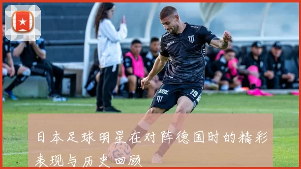 日本足球明星在对阵德国时的精彩表现与历史回顾