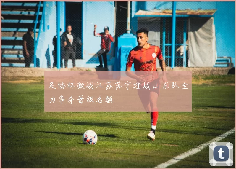 足协杯激战江苏苏宁迎战山东队全力争夺晋级名额