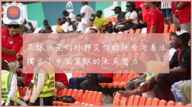 足球明星们对郭艾伦的评价与看法揭示了中国篮球的未来潜力