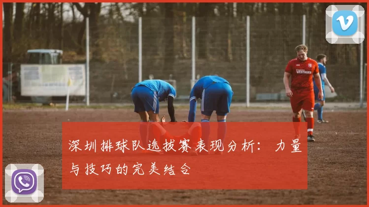 深圳排球队选拔赛表现分析：力量与技巧的完美结合