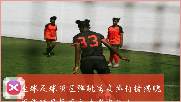 全球足球明星弹跳高度排行榜揭晓谁能跃居巅峰成为空中飞人