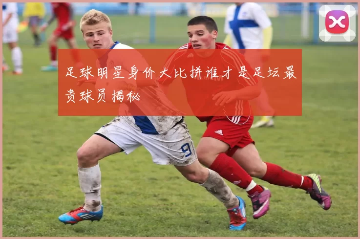 足球明星身价大比拼谁才是足坛最贵球员揭秘