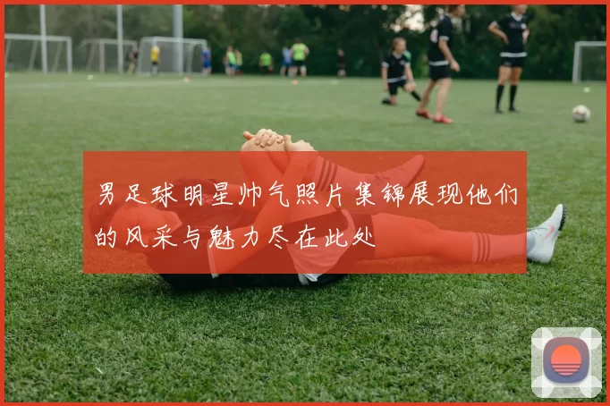 男足球明星帅气照片集锦展现他们的风采与魅力尽在此处