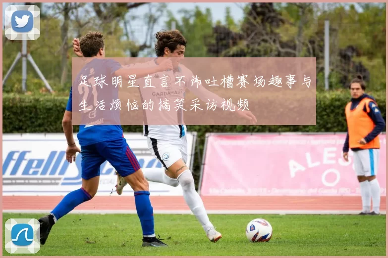 足球明星直言不讳吐槽赛场趣事与生活烦恼的搞笑采访视频