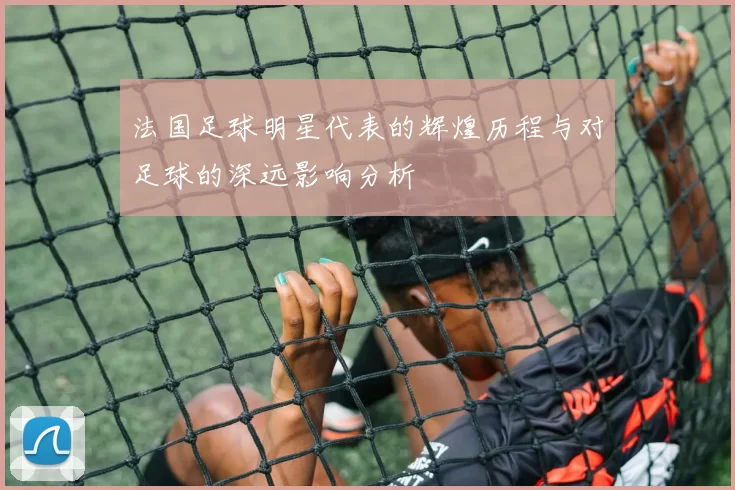 法国足球明星代表的辉煌历程与对足球的深远影响分析